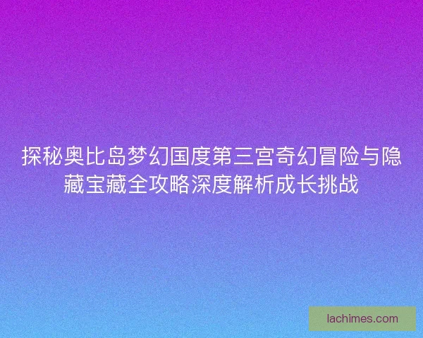 探秘奥比岛梦幻国度第三宫奇幻冒险与隐藏宝藏全攻略深度解析成长挑战