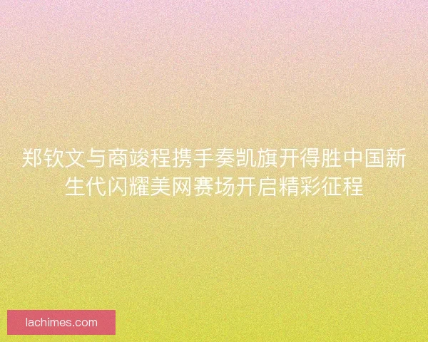 郑钦文与商竣程携手奏凯旗开得胜中国新生代闪耀美网赛场开启精彩征程