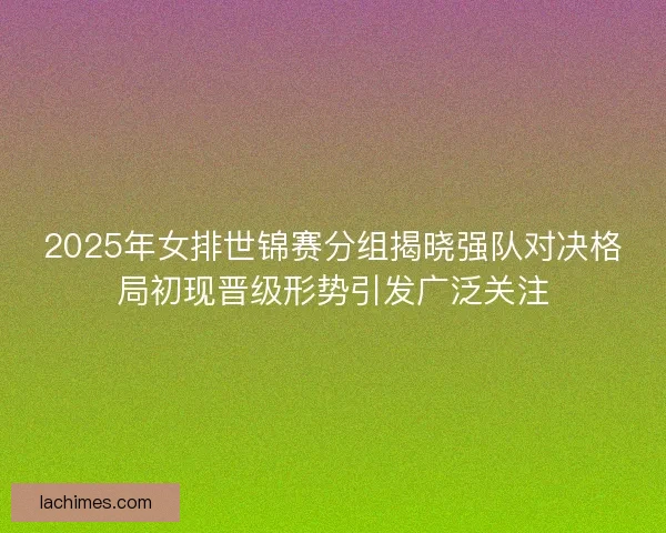 2025年女排世锦赛分组揭晓强队对决格局初现晋级形势引发广泛关注
