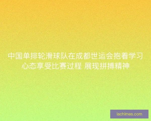 中国单排轮滑球队在成都世运会抱着学习心态享受比赛过程 展现拼搏精神